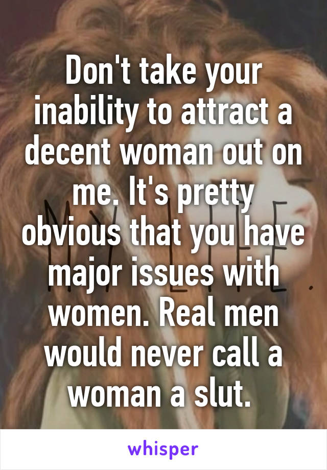 Don't take your inability to attract a decent woman out on me. It's pretty obvious that you have major issues with women. Real men would never call a woman a slut. 