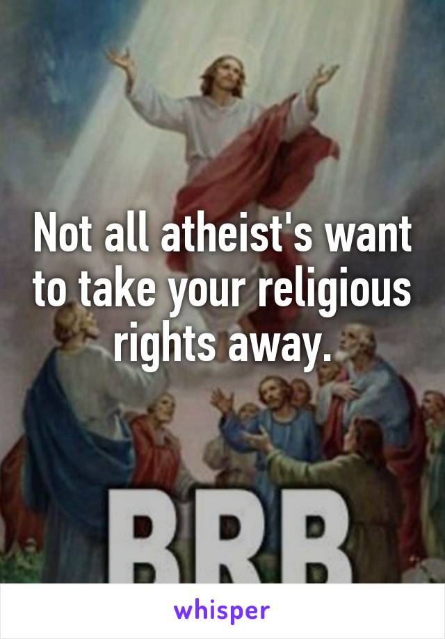 Not all atheist's want to take your religious rights away.
