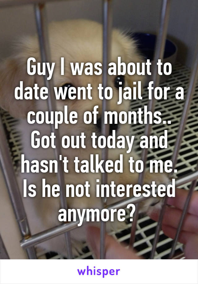 Guy I was about to date went to jail for a couple of months.. Got out today and hasn't talked to me. Is he not interested anymore? 