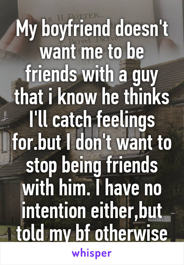 My boyfriend doesn't want me to be friends with a guy that i know he thinks I'll catch feelings for.but I don't want to stop being friends with him. I have no intention either,but told my bf otherwise