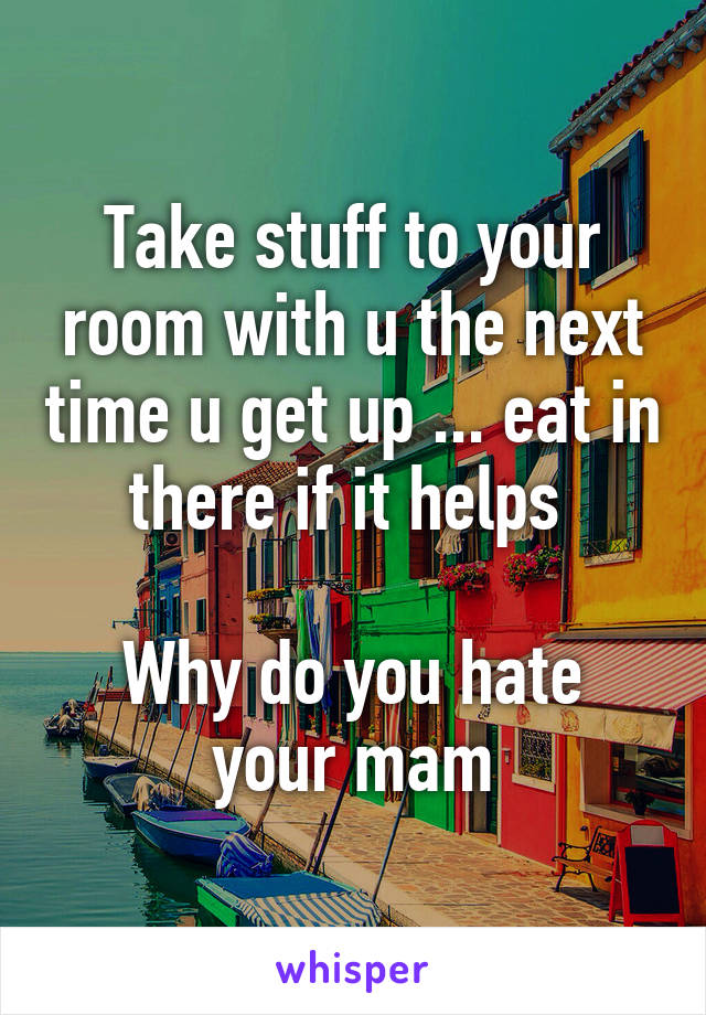 Take stuff to your room with u the next time u get up ... eat in there if it helps 

Why do you hate your mam