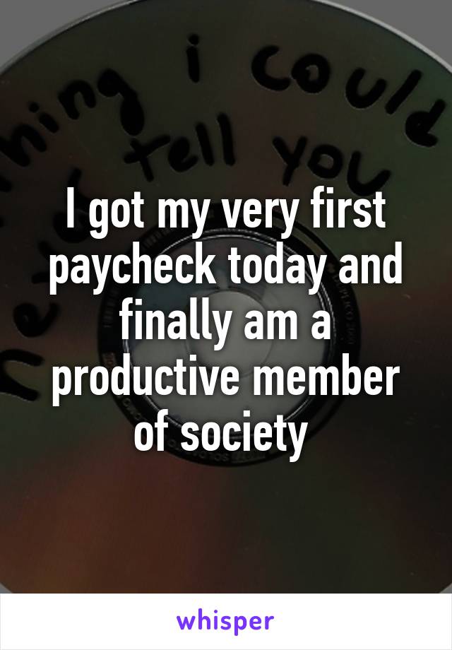 I got my very first paycheck today and finally am a productive member of society 