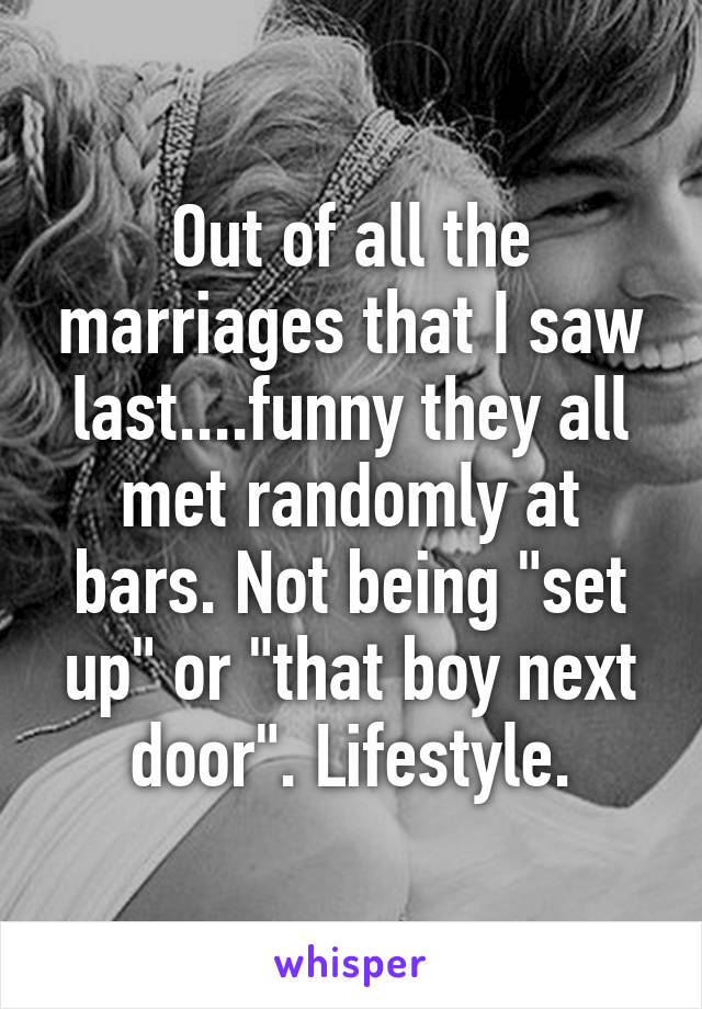 Out of all the marriages that I saw last....funny they all met randomly at bars. Not being "set up" or "that boy next door". Lifestyle.