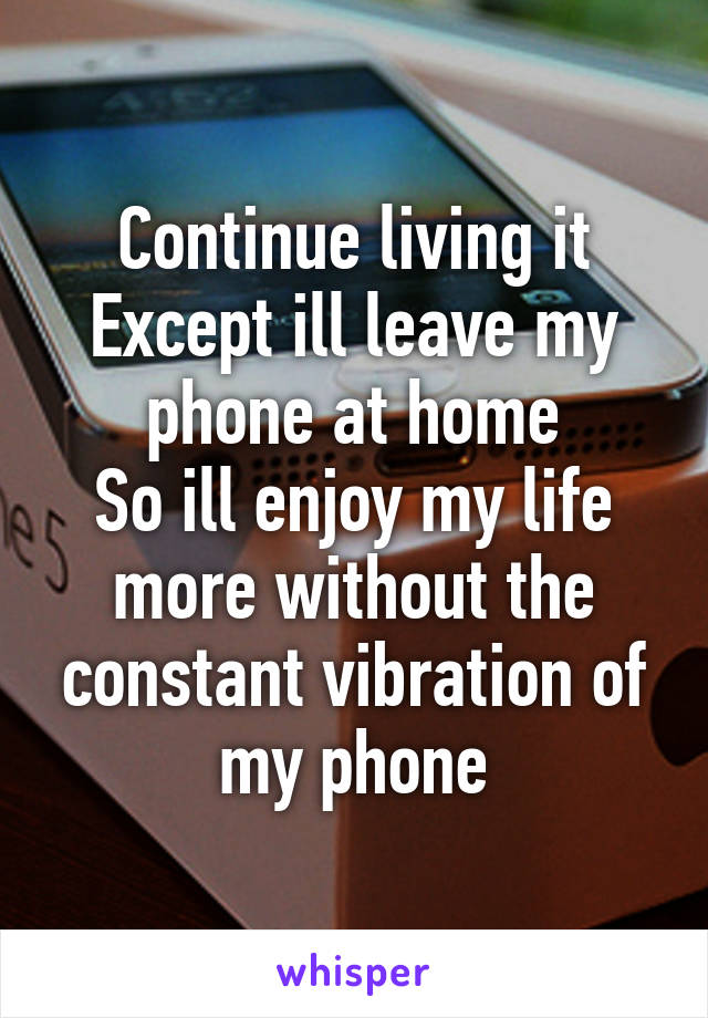 Continue living it
Except ill leave my phone at home
So ill enjoy my life more without the constant vibration of my phone