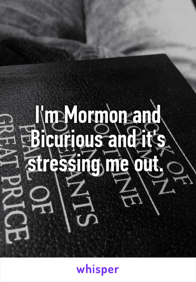 I'm Mormon and Bicurious and it's stressing me out. 