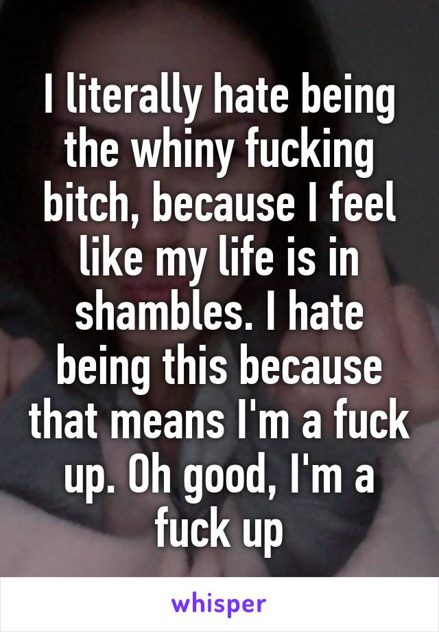 I literally hate being the whiny fucking bitch, because I feel like my life is in shambles. I hate being this because that means I'm a fuck up. Oh good, I'm a fuck up