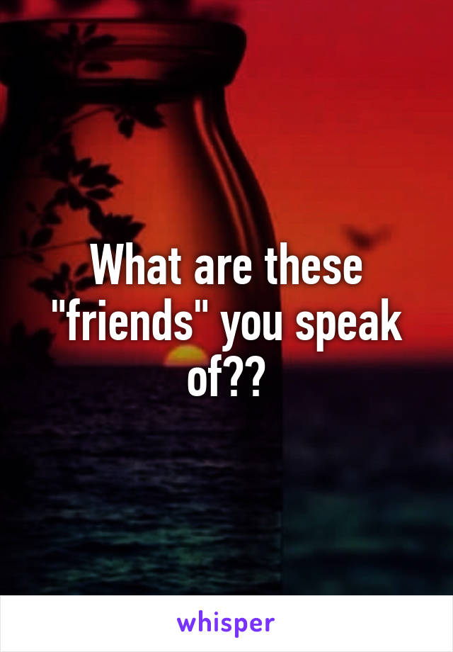 What are these "friends" you speak of??