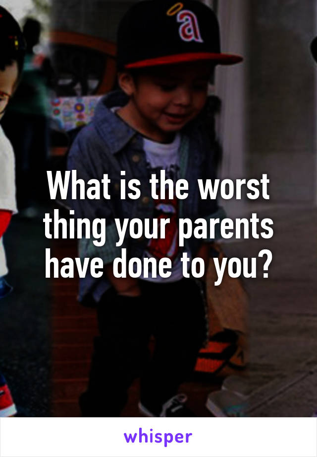What is the worst thing your parents have done to you?