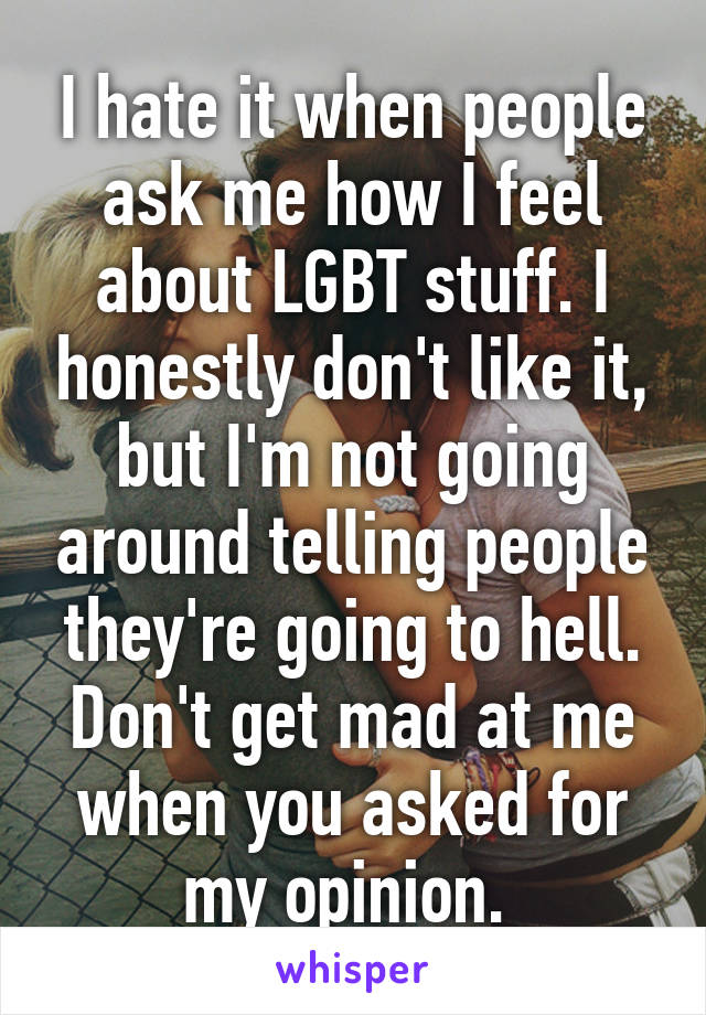 I hate it when people ask me how I feel about LGBT stuff. I honestly don't like it, but I'm not going around telling people they're going to hell. Don't get mad at me when you asked for my opinion. 