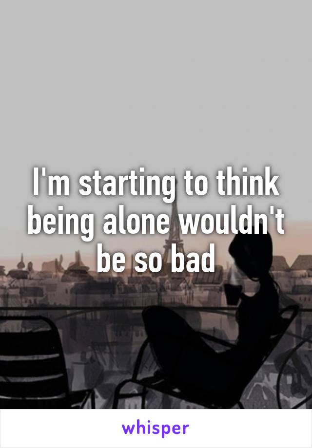 I'm starting to think being alone wouldn't be so bad