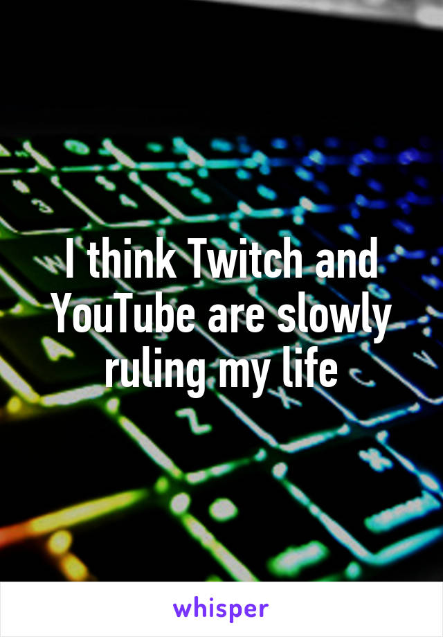 I think Twitch and YouTube are slowly ruling my life