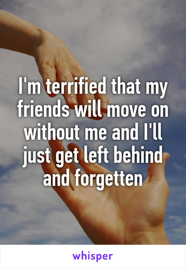I'm terrified that my friends will move on without me and I'll just get left behind and forgetten