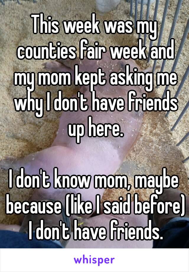 This week was my counties fair week and my mom kept asking me why I don't have friends up here.

I don't know mom, maybe because (like I said before) I don't have friends.