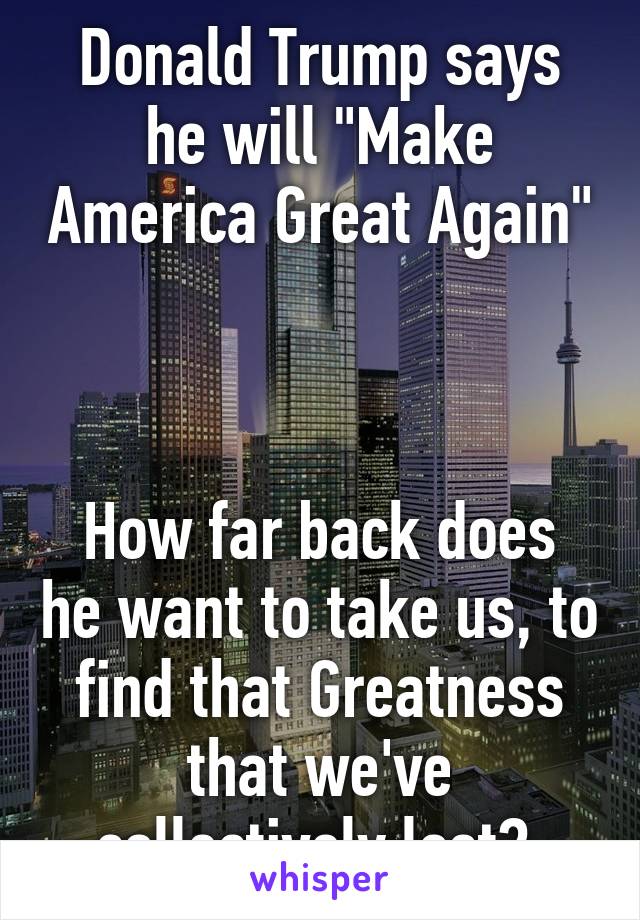 Donald Trump says he will "Make America Great Again" 


How far back does he want to take us, to find that Greatness that we've collectively lost? 