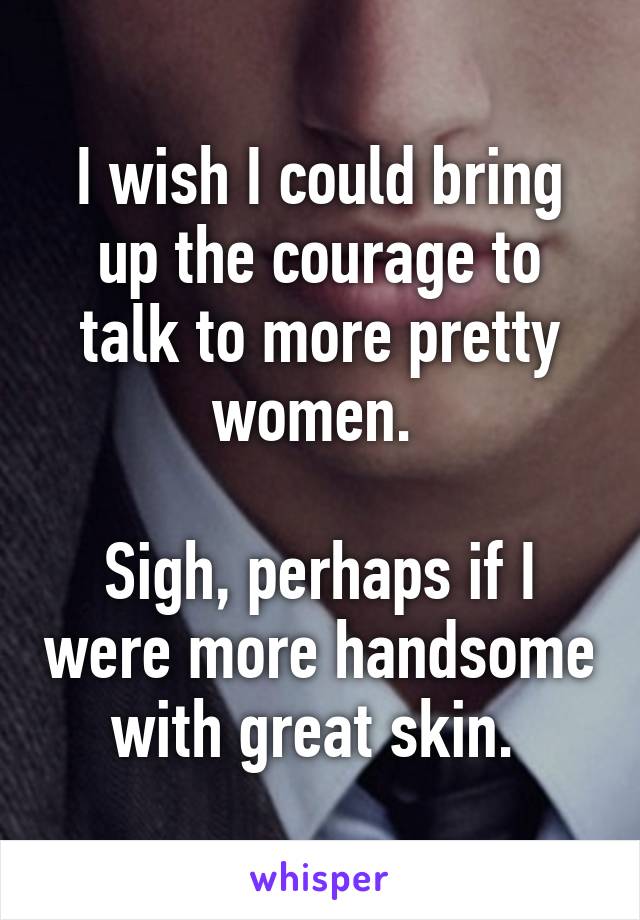 I wish I could bring up the courage to talk to more pretty women. 

Sigh, perhaps if I were more handsome with great skin. 
