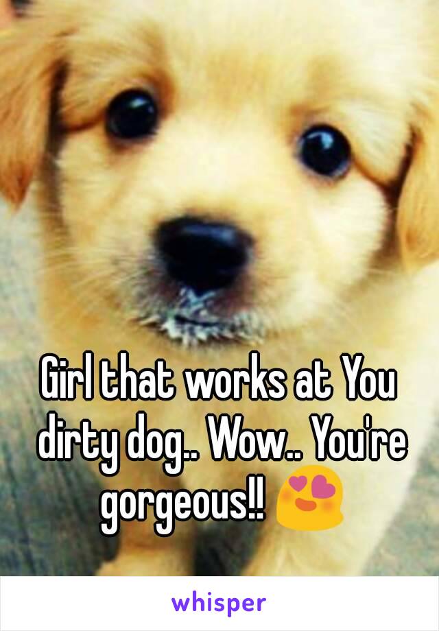 Girl that works at You dirty dog.. Wow.. You're gorgeous!! 😍