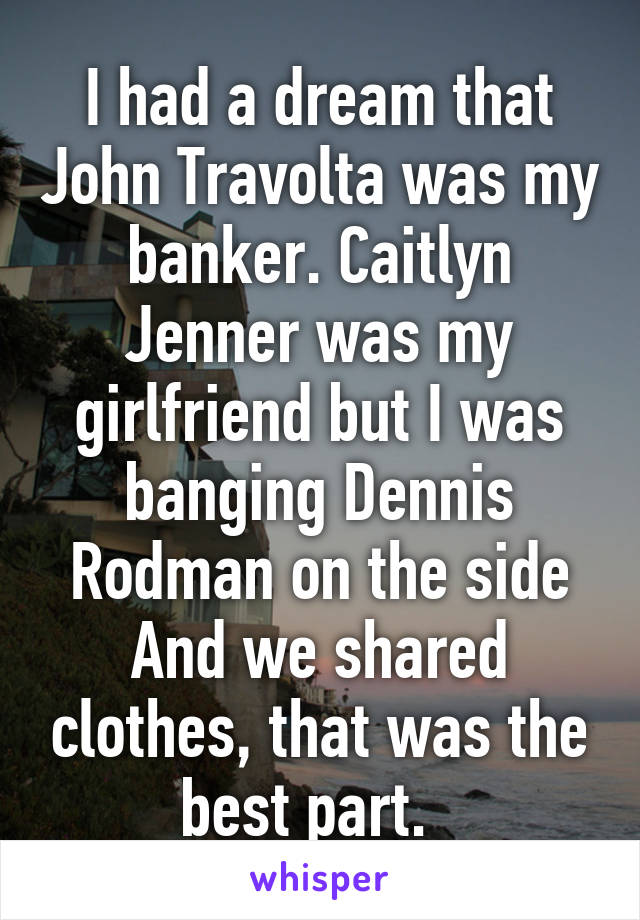 I had a dream that John Travolta was my banker. Caitlyn Jenner was my girlfriend but I was banging Dennis Rodman on the side
And we shared clothes, that was the best part.  