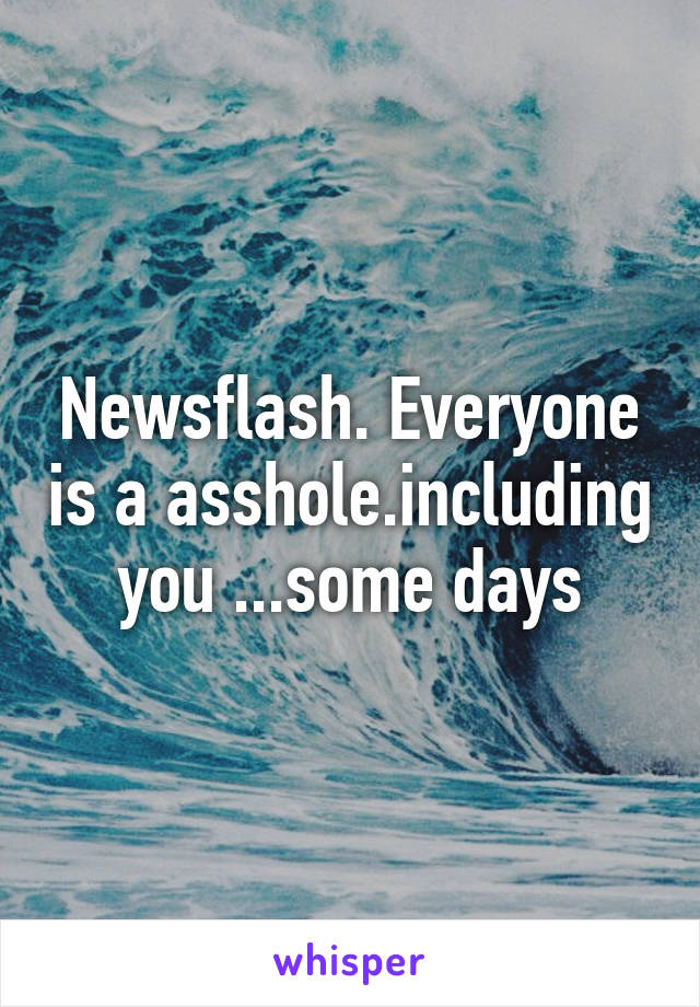 Newsflash. Everyone is a asshole.including you ...some days