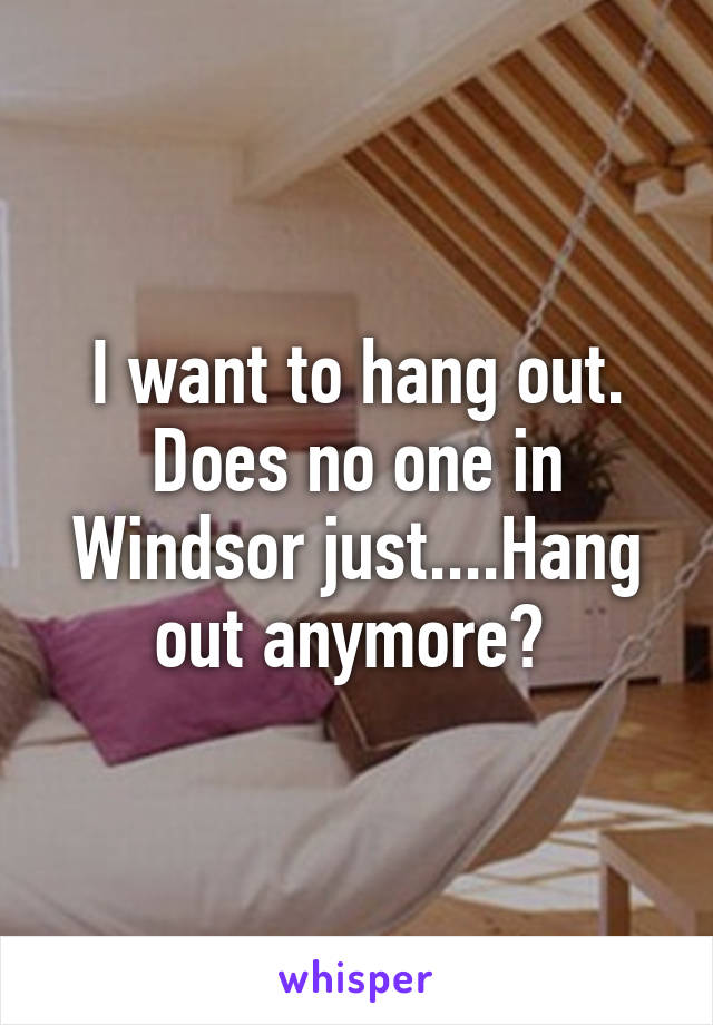 I want to hang out. Does no one in Windsor just....Hang out anymore? 