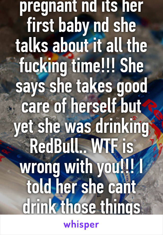 This girl at my job is pregnant nd its her first baby nd she talks about it all the fucking time!!! She says she takes good care of herself but yet she was drinking RedBull.. WTF is wrong with you!!! I told her she cant drink those things and shes like I KNOW.. SMDH!!