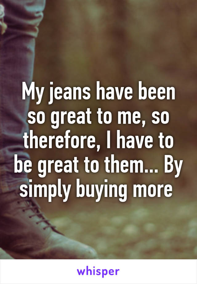 My jeans have been so great to me, so therefore, I have to be great to them... By simply buying more 