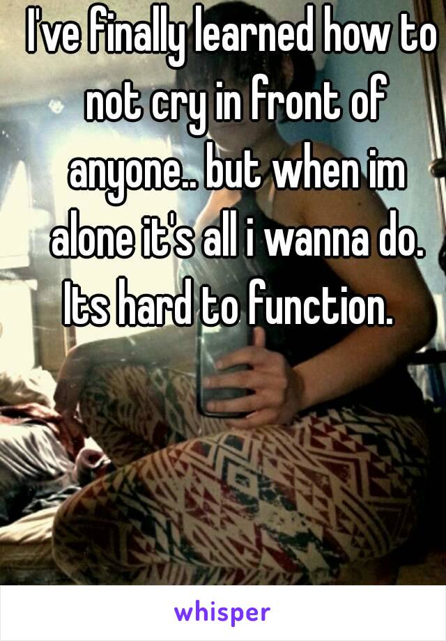 I've finally learned how to not cry in front of anyone.. but when im alone it's all i wanna do. Its hard to function.  