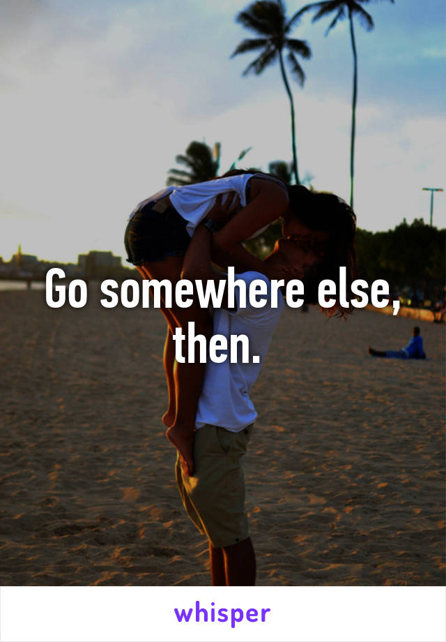 Go somewhere else, then. 