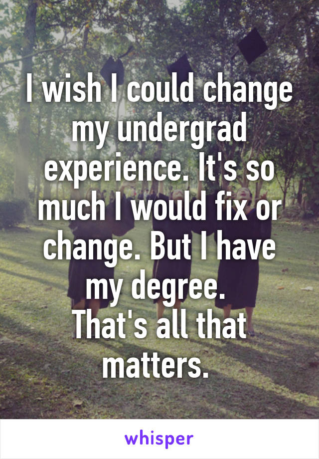 I wish I could change my undergrad experience. It's so much I would fix or change. But I have my degree. 
That's all that matters. 