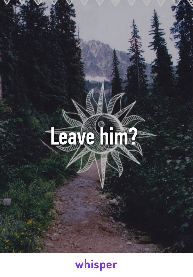 Leave him? 