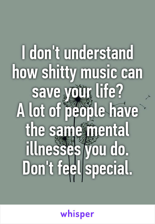 I don't understand how shitty music can save your life?
A lot of people have the same mental illnesses you do. Don't feel special.