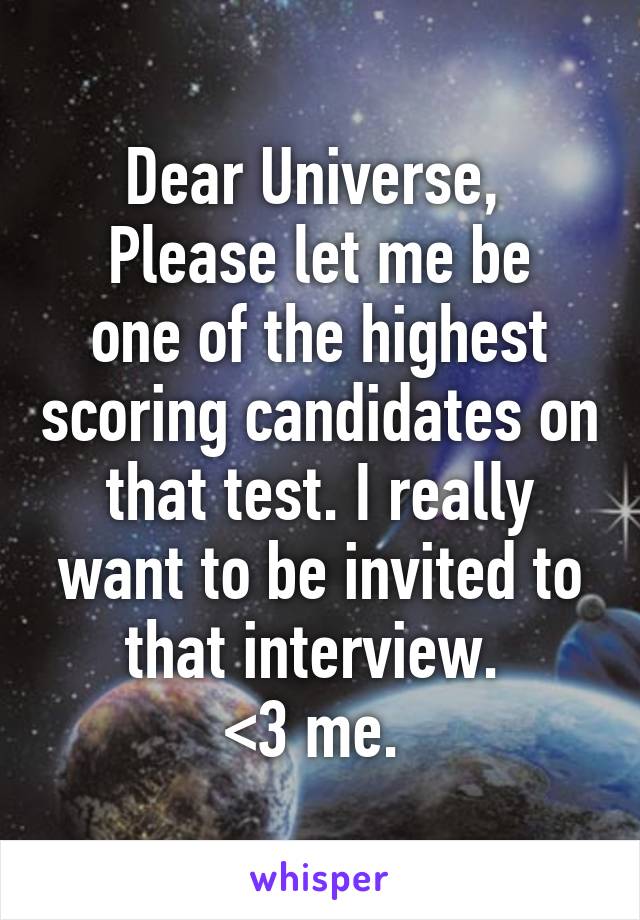 Dear Universe, 
Please let me be one of the highest scoring candidates on that test. I really want to be invited to that interview. 
<3 me. 