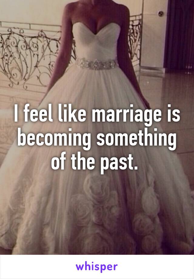 I feel like marriage is becoming something of the past. 