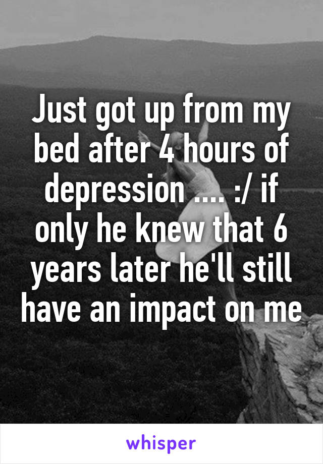Just got up from my bed after 4 hours of depression .... :/ if only he knew that 6 years later he'll still have an impact on me 