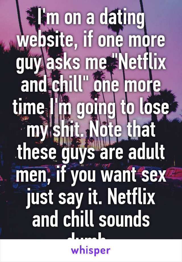 I'm on a dating website, if one more guy asks me "Netflix and chill" one more time I'm going to lose my shit. Note that these guys are adult men, if you want sex just say it. Netflix and chill sounds dumb. 