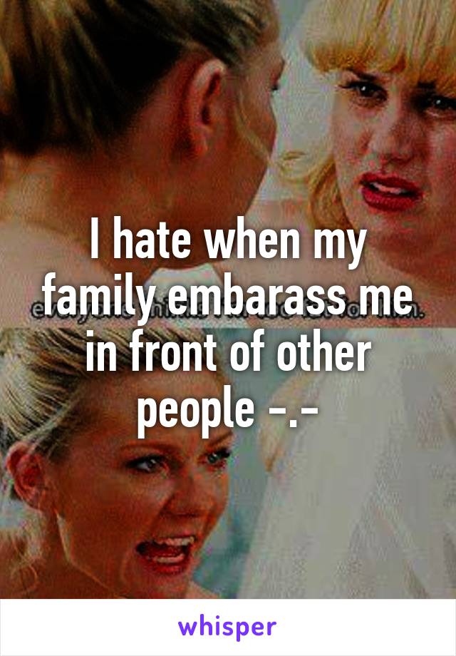 I hate when my family embarass me in front of other people -.-
