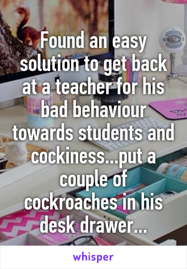 Found an easy solution to get back at a teacher for his bad behaviour towards students and cockiness...put a couple of cockroaches in his desk drawer...