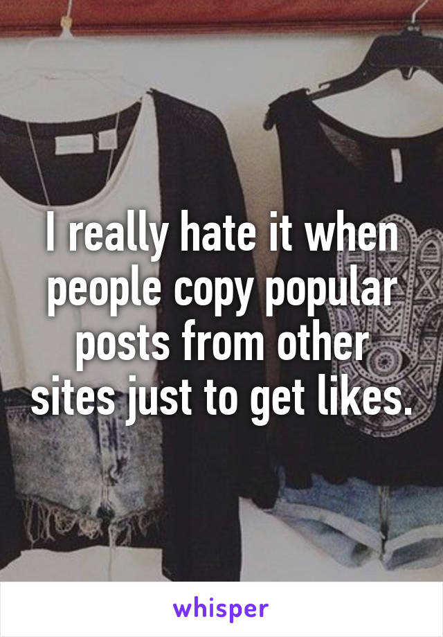 I really hate it when people copy popular posts from other sites just to get likes.