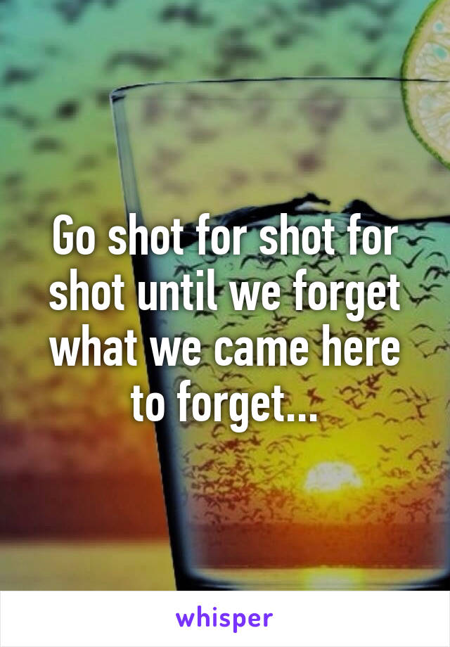 Go shot for shot for shot until we forget what we came here to forget...
