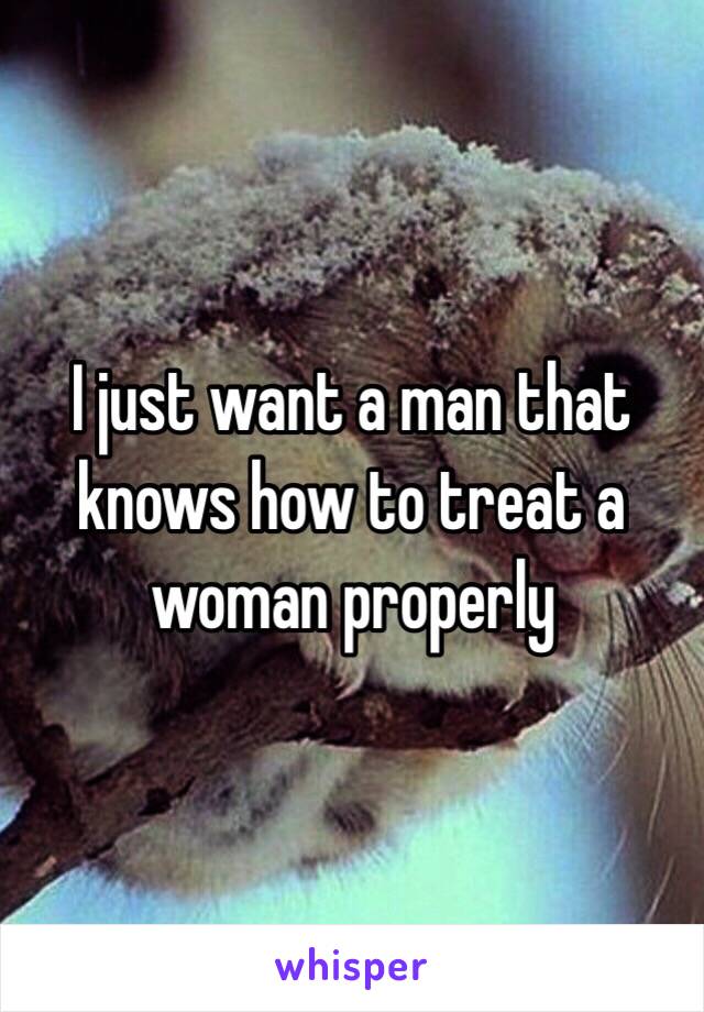 I just want a man that knows how to treat a woman properly 