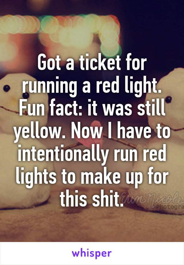 Got a ticket for running a red light. Fun fact: it was still yellow. Now I have to intentionally run red lights to make up for this shit.