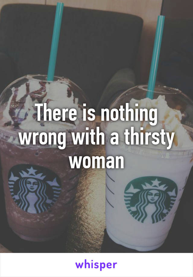 There is nothing wrong with a thirsty woman