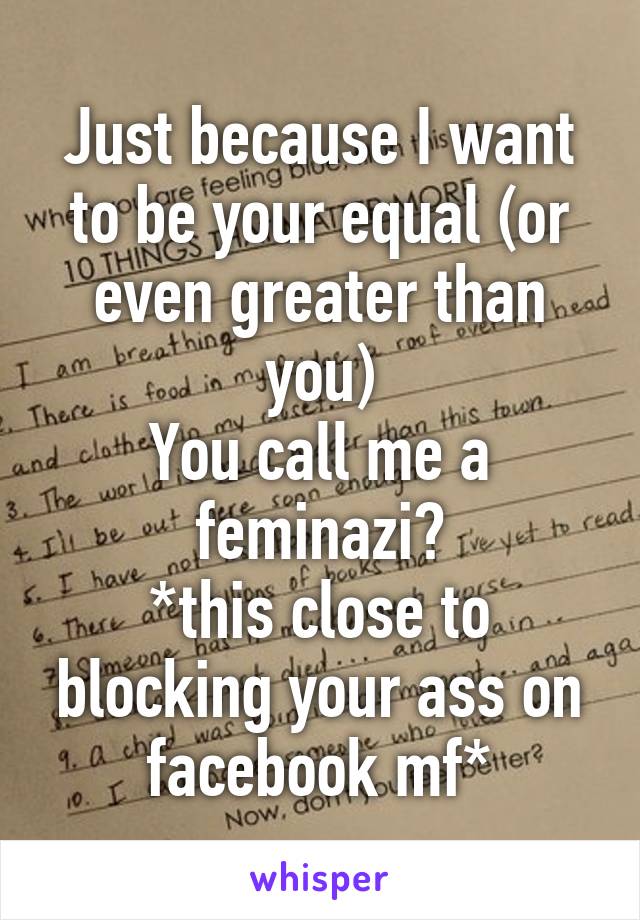 Just because I want to be your equal (or even greater than you)
You call me a feminazi?
*this close to blocking your ass on facebook mf*