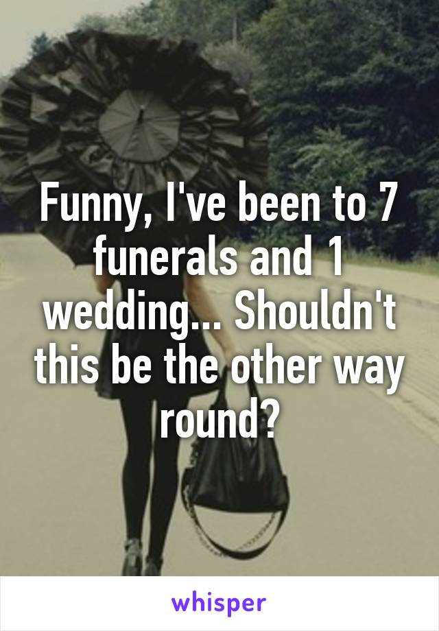 Funny, I've been to 7 funerals and 1 wedding... Shouldn't this be the other way round?
