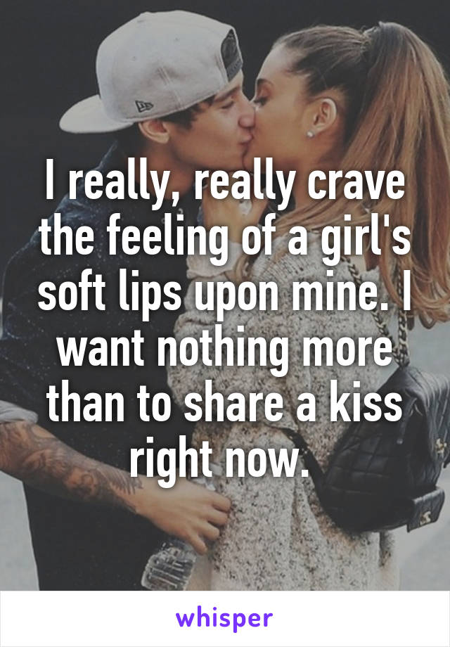I really, really crave the feeling of a girl's soft lips upon mine. I want nothing more than to share a kiss right now. 