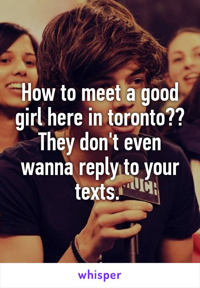 How to meet a good girl here in toronto?? They don't even wanna reply to your texts. 