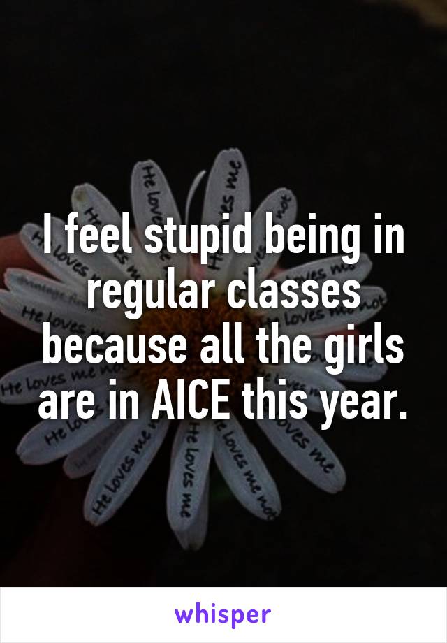 I feel stupid being in regular classes because all the girls are in AICE this year.