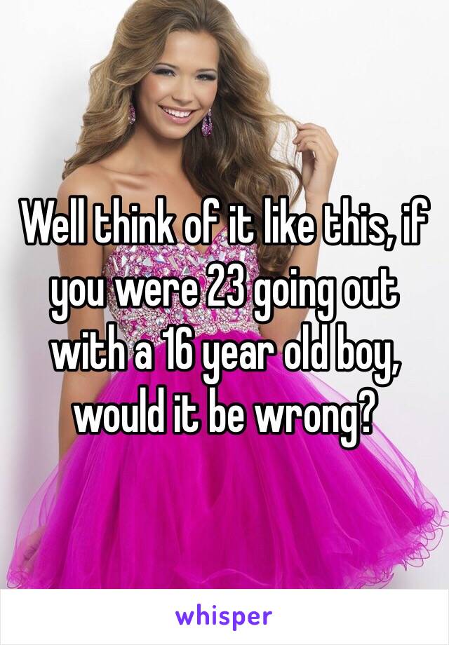 Well think of it like this, if you were 23 going out with a 16 year old boy, would it be wrong?