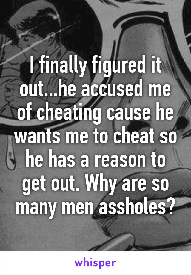 I finally figured it out...he accused me of cheating cause he wants me to cheat so he has a reason to get out. Why are so many men assholes?