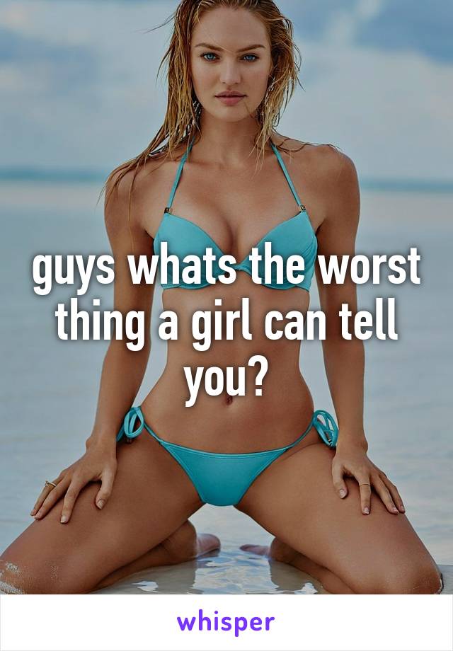 guys whats the worst thing a girl can tell you?