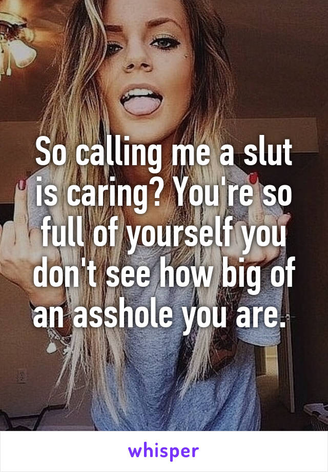 So calling me a slut is caring? You're so full of yourself you don't see how big of an asshole you are. 